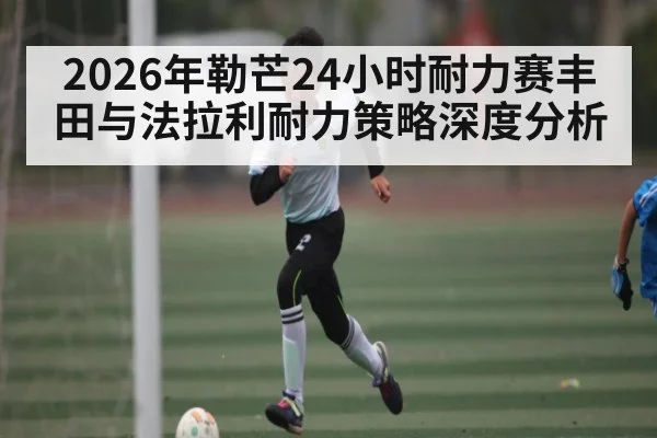 2026年勒芒24小时耐力赛丰田与法拉利耐力策略深度分析